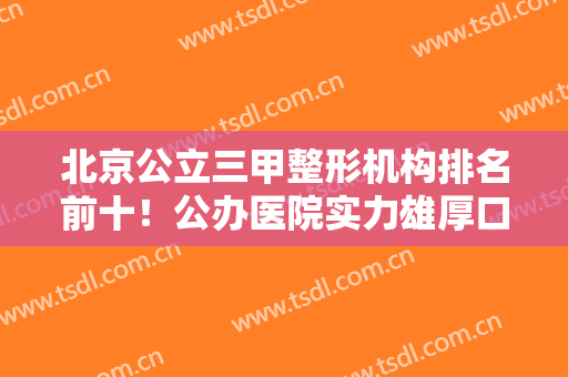 北京公立三甲整形机构排名前十！公办医院实力雄厚口碑爆表！协和、八大处登顶