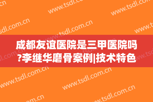 成都友谊医院是三甲医院吗?李继华磨骨案例|技术特色|价格报价表(成都友谊医院骨科怎么样)