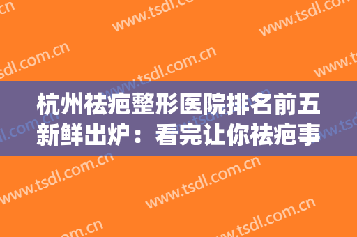 杭州祛疤整形医院排名前五新鲜出炉：看完让你祛疤事半功倍！(杭州祛疤痕医院哪家比较好)