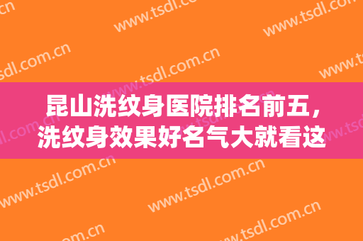 昆山洗纹身医院排名前五，洗纹身效果好名气大就看这几家医院！(昆明哪个三甲医院洗纹身好)