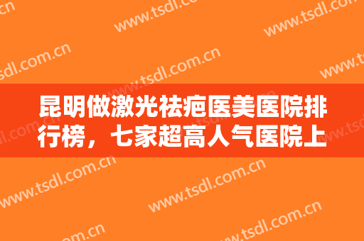 昆明做激光祛疤医美医院排行榜，七家超高人气医院上榜，技术可靠，等你来选！