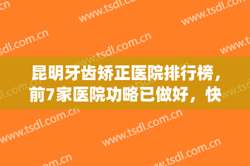 昆明牙齿矫正医院排行榜，前7家医院功略已做好，快来查收吧！(昆明矫正牙齿最好的医院)