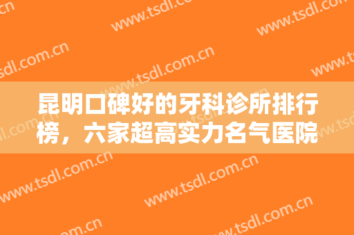 昆明口碑好的牙科诊所排行榜，六家超高实力名气医院上榜快来看看吧！