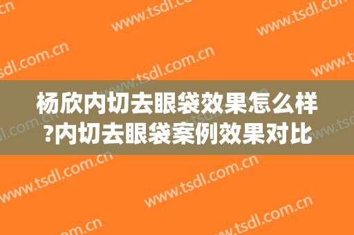 杨欣内切去眼袋效果怎么样?内切去眼袋案例效果对比图_中国医学科学院整形外科医院