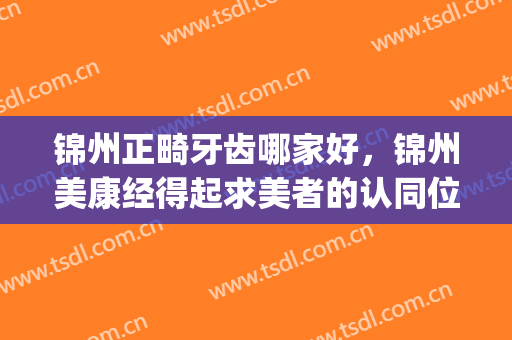 锦州正畸牙齿哪家好，锦州美康经得起求美者的认同位居榜首！(锦州正畸中心)