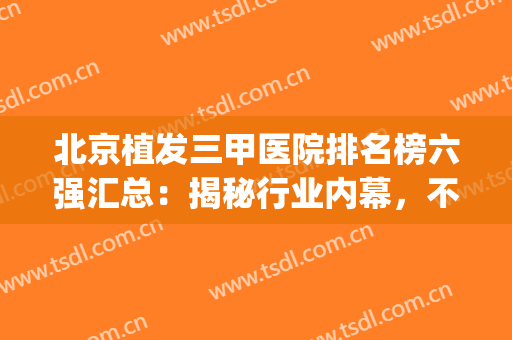 北京植发三甲医院排名榜六强汇总：揭秘行业内幕，不要再被忽悠了(北京植发好的正规三甲医院)