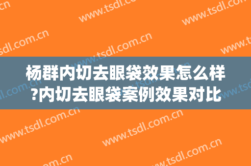 杨群内切去眼袋效果怎么样?内切去眼袋案例效果对比图_上海交通大学医学院附属第九人民医院