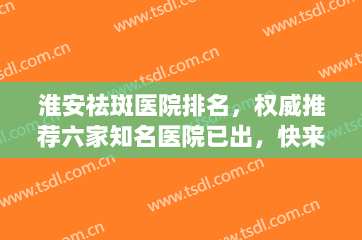 淮安祛斑医院排名，权威推荐六家知名医院已出，快来查收吧！(淮安祛斑哪个医院最好)