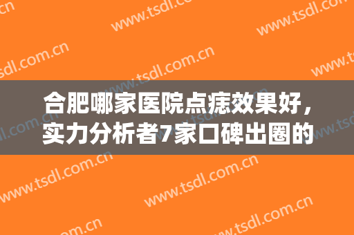 合肥哪家医院点痣效果好，实力分析者7家口碑出圈的医院！(合肥哪个医院点痣比较好)