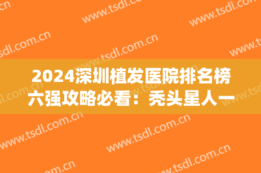 2024深圳植发医院排名榜六强攻略必看：秃头星人一定要看！(深圳植发公立医院排名)