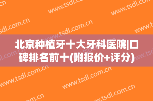 北京种植牙十大牙科医院|口碑排名前十(附报价+评分)