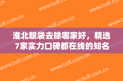 淮北眼袋去除哪家好，精选7家实力口碑都在线的知名正规整形医院！(淮北做双眼皮比较好的医院)