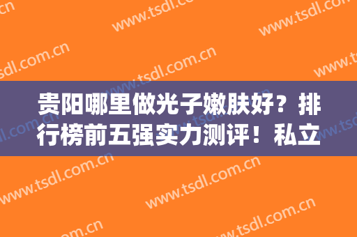 贵阳哪里做光子嫩肤好？排行榜前五强实力测评！私立医美领衔榜单(贵阳哪家医院做光子嫩肤比较好)