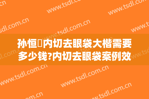 孙恒赟内切去眼袋大楷需要多少钱?内切去眼袋案例效果对比图_中国医学科学院整形外科医院