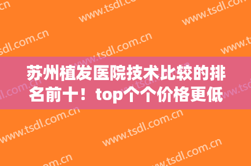 苏州植发医院技术比较的排名前十！top个个价格更低又实惠！(苏州三甲植发医院)
