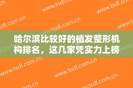 哈尔滨比较好的植发整形机构排名，这几家凭实力上榜医院，植发效果没得说！