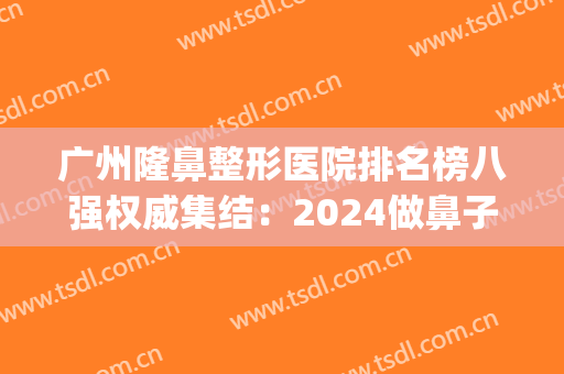 广州隆鼻整形医院排名榜八强权威集结：2024做鼻子必看功课(广州隆鼻整形整容医院)