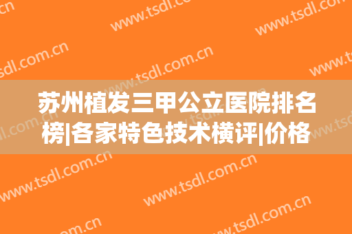 苏州植发三甲公立医院排名榜|各家特色技术横评|价格表更新(苏州植发最好的医院)