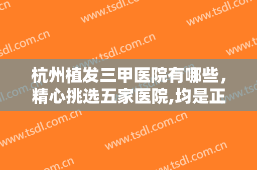 杭州植发三甲医院有哪些，精心挑选五家医院,均是正规公立的知名医院！