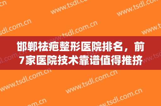 邯郸祛疤整形医院排名，前7家医院技术靠谱值得推挤！(邯郸治疤痕哪个医院好)