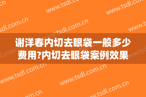 谢洋春内切去眼袋一般多少费用?内切去眼袋案例效果对比图_中国医学科学院整形外科医院