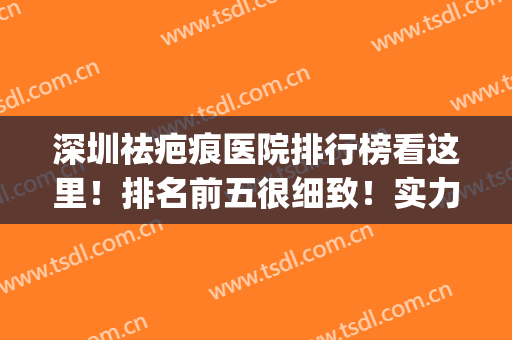 深圳祛疤痕医院排行榜看这里！排名前五很细致！实力机构上榜！(深圳去疤痕哪家医院好)