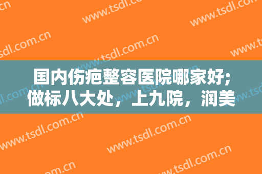 国内伤疤整容医院哪家好;做标八大处，上九院，润美之等知名人气医院！