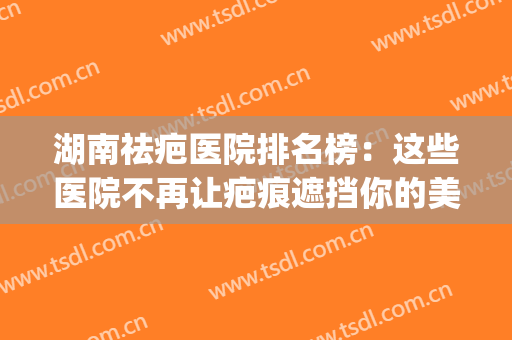 湖南祛疤医院排名榜：这些医院不再让疤痕遮挡你的美丽！(湖南疤痕治疗医院哪家好)