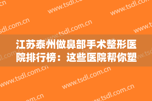 江苏泰州做鼻部手术整形医院排行榜：这些医院帮你塑造优秀鼻型~(泰州综合鼻整形)