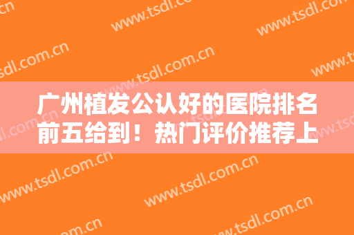 广州植发公认好的医院排名前五给到！热门评价推荐上榜！发际线种植技术对比！