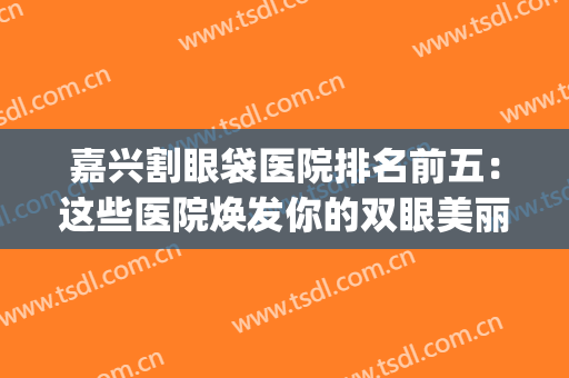 嘉兴割眼袋医院排名前五：这些医院焕发你的双眼美丽~(嘉兴割双眼皮的医院)