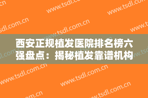 西安正规植发医院排名榜六强盘点：揭秘植发靠谱机构，不要再被忽悠了
