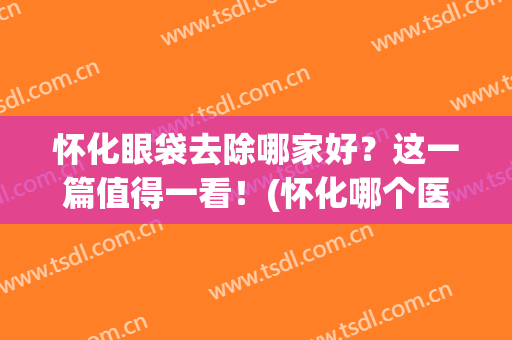 怀化眼袋去除哪家好？这一篇值得一看！(怀化哪个医院去眼袋效果好)