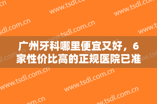 广州牙科哪里便宜又好，6家性价比高的正规医院已准备好！速速来看吧！