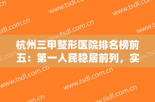 杭州三甲整形医院排名榜前五：第一人民稳居前列，实力强劲！(杭州三甲医院整形科排名)