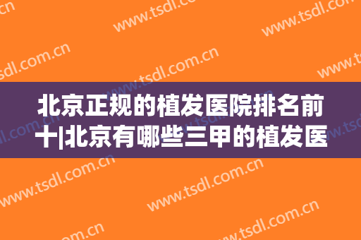 北京正规的植发医院排名前十|北京有哪些三甲的植发医院(北京植发最好的医院)