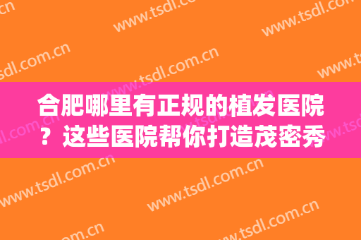 合肥哪里有正规的植发医院？这些医院帮你打造茂密秀发~(合肥植发有哪几家正规医院)