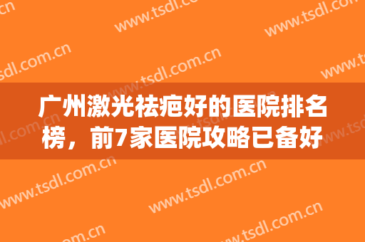 广州激光祛疤好的医院排名榜，前7家医院攻略已备好等你来看！(广州祛疤最好的医院是哪家)