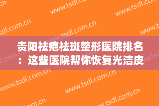 贵阳祛疤祛斑整形医院排名：这些医院帮你恢复光洁皮肤~(贵阳去疤美容哪里好)