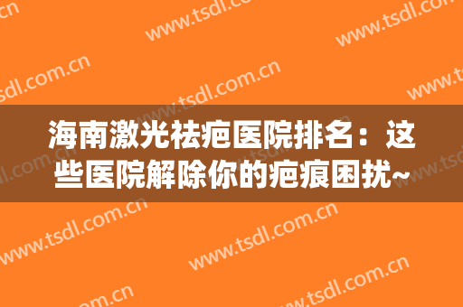 海南激光祛疤医院排名：这些医院解除你的疤痕困扰~(激光祛疤三甲医院)