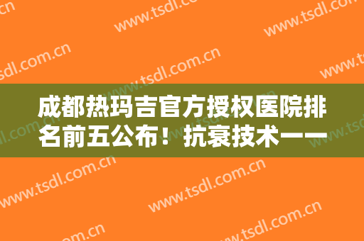 成都热玛吉官方授权医院排名前五公布！抗衰技术一一对比！甄选优质机构！