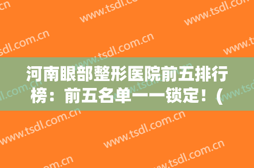 河南眼部整形医院前五排行榜：前五名单一一锁定！(河南美眼整形医院怎么样)