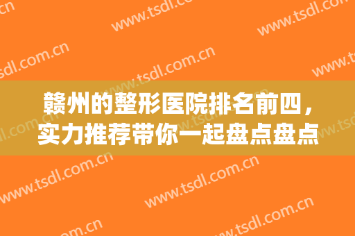 赣州的整形医院排名前四，实力推荐带你一起盘点盘点医院测评！(赣州整形医生)