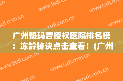 广州热玛吉授权医院排名榜：冻龄秘诀点击查看！(广州热玛吉授权医院怎么查)