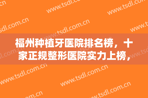 福州种植牙医院排名榜，十家正规整形医院实力上榜，值得推荐！(福建省种植牙公立医院排名)