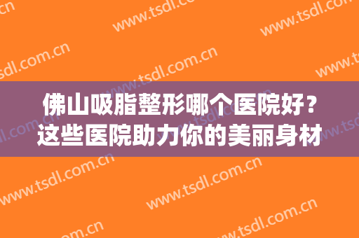 佛山吸脂整形哪个医院好？这些医院助力你的美丽身材~(佛山吸脂最好的医院先选美来)
