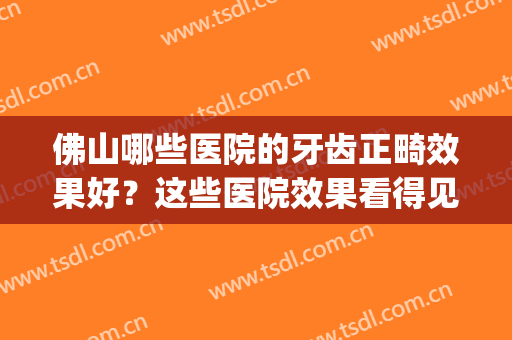 佛山哪些医院的牙齿正畸效果好？这些医院效果看得见！(佛山正畸医院排名)
