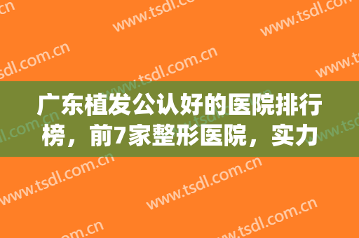 广东植发公认好的医院排行榜，前7家整形医院，实力上榜，专家推荐！(广东正规植发医院排名)