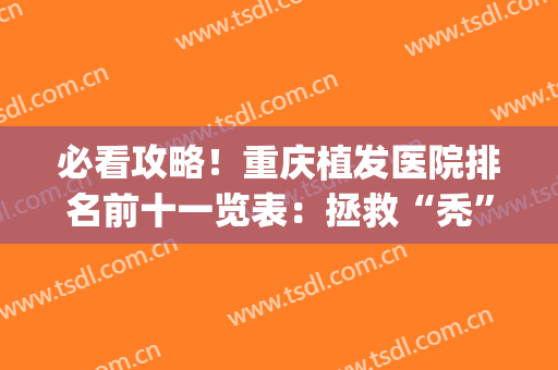 必看攻略！重庆植发医院排名前十一览表：拯救“秃”如其来的烦恼(重庆最好的植发医院)