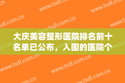 大庆美容整形医院排名前十名单已公布，入围的医院个顶个的好！(大庆市整形医院)